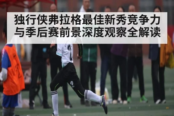 独行侠弗拉格最佳新秀竞争力与季后赛前景深度观察全解读