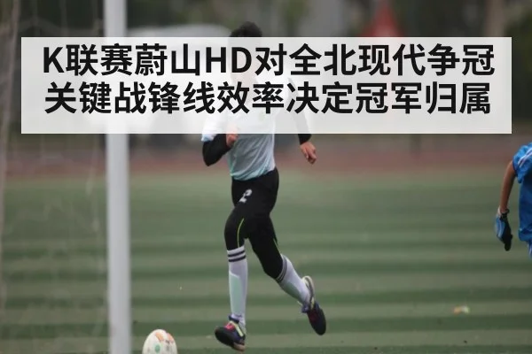 K联赛蔚山HD对全北现代争冠关键战锋线效率决定冠军归属